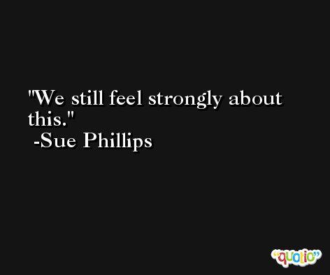 We still feel strongly about this. -Sue Phillips