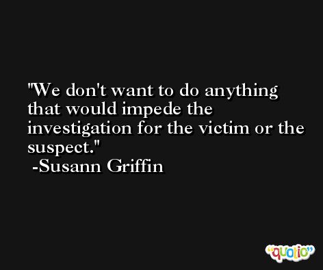 We don't want to do anything that would impede the investigation for the victim or the suspect. -Susann Griffin