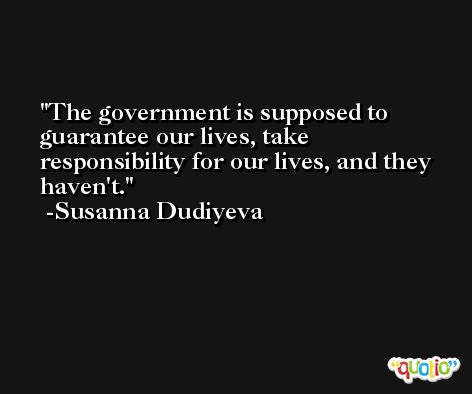 The government is supposed to guarantee our lives, take responsibility for our lives, and they haven't. -Susanna Dudiyeva