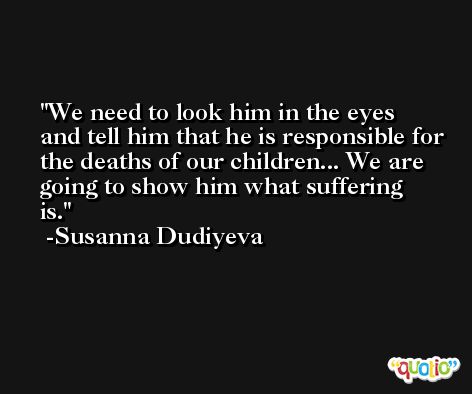 We need to look him in the eyes and tell him that he is responsible for the deaths of our children... We are going to show him what suffering is. -Susanna Dudiyeva