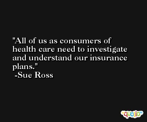 All of us as consumers of health care need to investigate and understand our insurance plans. -Sue Ross