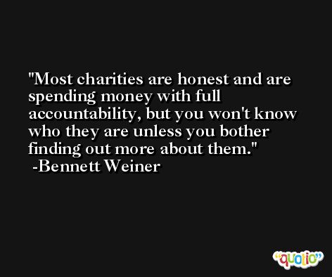 Most charities are honest and are spending money with full accountability, but you won't know who they are unless you bother finding out more about them. -Bennett Weiner
