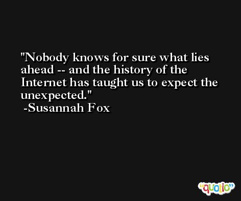 Nobody knows for sure what lies ahead -- and the history of the Internet has taught us to expect the unexpected. -Susannah Fox
