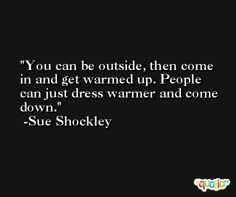 You can be outside, then come in and get warmed up. People can just dress warmer and come down. -Sue Shockley