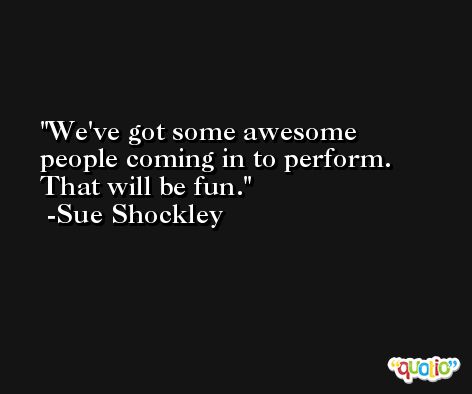 We've got some awesome people coming in to perform. That will be fun. -Sue Shockley