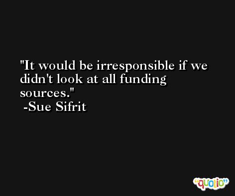 It would be irresponsible if we didn't look at all funding sources. -Sue Sifrit