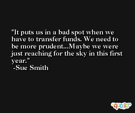 It puts us in a bad spot when we have to transfer funds. We need to be more prudent...Maybe we were just reaching for the sky in this first year. -Sue Smith