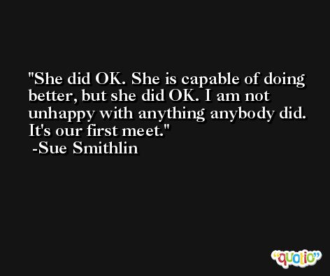 She did OK. She is capable of doing better, but she did OK. I am not unhappy with anything anybody did. It's our first meet. -Sue Smithlin