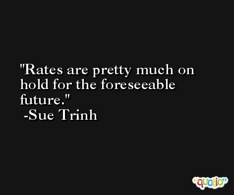 Rates are pretty much on hold for the foreseeable future. -Sue Trinh
