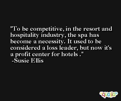 To be competitive, in the resort and hospitality industry, the spa has become a necessity. It used to be considered a loss leader, but now it's a profit center for hotels . -Susie Ellis