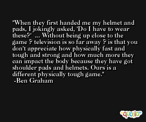 When they first handed me my helmet and pads, I jokingly asked, 'Do I have to wear these?'  ... Without being up close to the game ? television is so far away ? is that you don't appreciate how physically fast and tough and strong and how much more they can impact the body because they have got shoulder pads and helmets. Ours is a different physically tough game. -Ben Graham