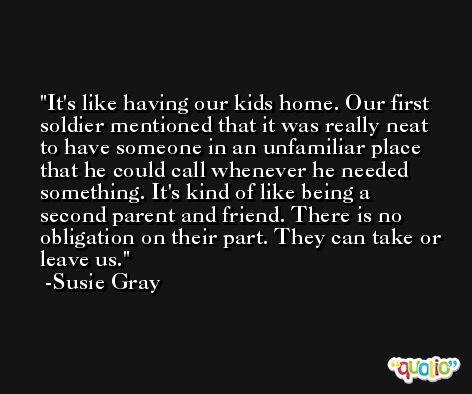 It's like having our kids home. Our first soldier mentioned that it was really neat to have someone in an unfamiliar place that he could call whenever he needed something. It's kind of like being a second parent and friend. There is no obligation on their part. They can take or leave us. -Susie Gray
