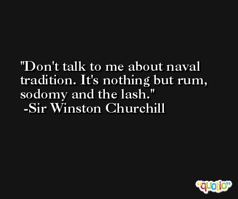 Don't talk to me about naval tradition. It's nothing but rum, sodomy and the lash. -Sir Winston Churchill