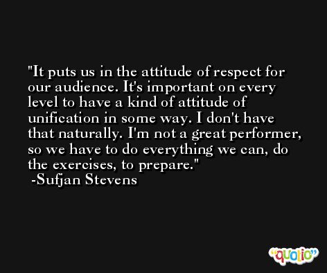 It puts us in the attitude of respect for our audience. It's important on every level to have a kind of attitude of unification in some way. I don't have that naturally. I'm not a great performer, so we have to do everything we can, do the exercises, to prepare. -Sufjan Stevens