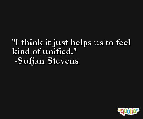 I think it just helps us to feel kind of unified. -Sufjan Stevens