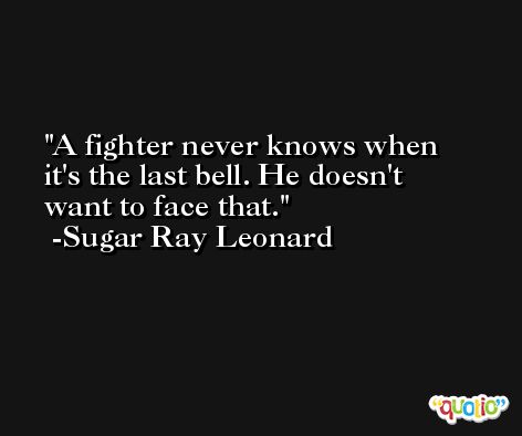 A fighter never knows when it's the last bell. He doesn't want to face that. -Sugar Ray Leonard