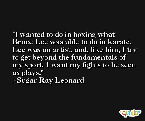 I wanted to do in boxing what Bruce Lee was able to do in karate. Lee was an artist, and, like him, I try to get beyond the fundamentals of my sport. I want my fights to be seen as plays. -Sugar Ray Leonard