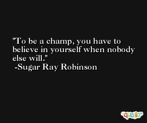 To be a champ, you have to believe in yourself when nobody else will. -Sugar Ray Robinson