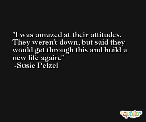 I was amazed at their attitudes. They weren't down, but said they would get through this and build a new life again. -Susie Pelzel