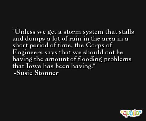 Unless we get a storm system that stalls and dumps a lot of rain in the area in a short period of time, the Corps of Engineers says that we should not be having the amount of flooding problems that Iowa has been having. -Susie Stonner