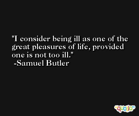 I consider being ill as one of the great pleasures of life, provided one is not too ill. -Samuel Butler