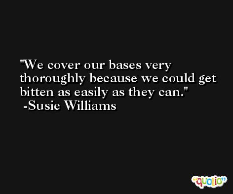 We cover our bases very thoroughly because we could get bitten as easily as they can. -Susie Williams