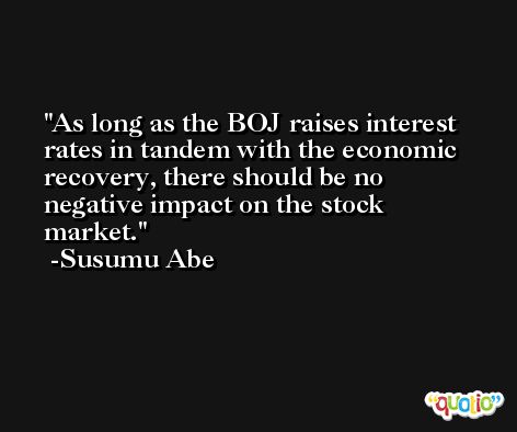 As long as the BOJ raises interest rates in tandem with the economic recovery, there should be no negative impact on the stock market. -Susumu Abe