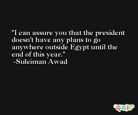 I can assure you that the president doesn't have any plans to go anywhere outside Egypt until the end of this year. -Suleiman Awad