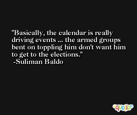 Basically, the calendar is really driving events ... the armed groups bent on toppling him don't want him to get to the elections. -Suliman Baldo