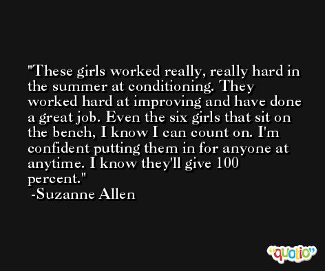 These girls worked really, really hard in the summer at conditioning. They worked hard at improving and have done a great job. Even the six girls that sit on the bench, I know I can count on. I'm confident putting them in for anyone at anytime. I know they'll give 100 percent. -Suzanne Allen