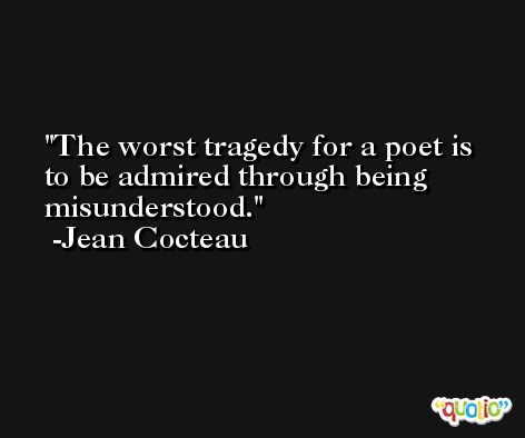 The worst tragedy for a poet is to be admired through being misunderstood. -Jean Cocteau
