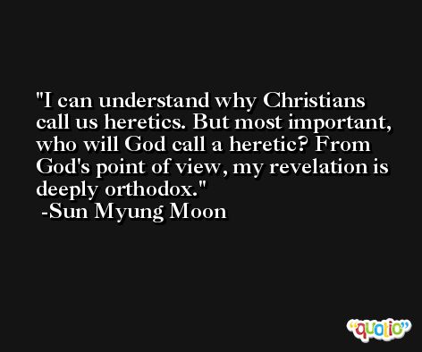 I can understand why Christians call us heretics. But most important, who will God call a heretic? From God's point of view, my revelation is deeply orthodox. -Sun Myung Moon