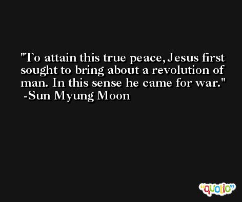 To attain this true peace, Jesus first sought to bring about a revolution of man. In this sense he came for war. -Sun Myung Moon