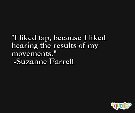 I liked tap, because I liked hearing the results of my movements. -Suzanne Farrell