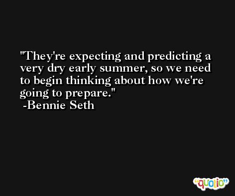 They're expecting and predicting a very dry early summer, so we need to begin thinking about how we're going to prepare. -Bennie Seth