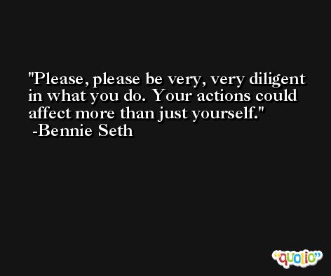 Please, please be very, very diligent in what you do. Your actions could affect more than just yourself. -Bennie Seth