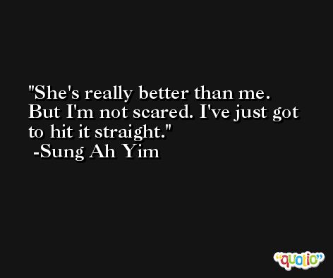 She's really better than me. But I'm not scared. I've just got to hit it straight. -Sung Ah Yim