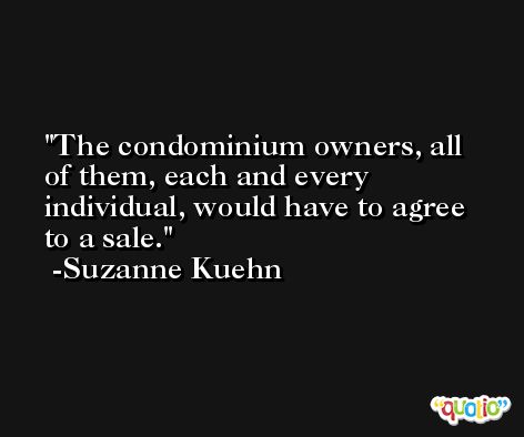 The condominium owners, all of them, each and every individual, would have to agree to a sale. -Suzanne Kuehn