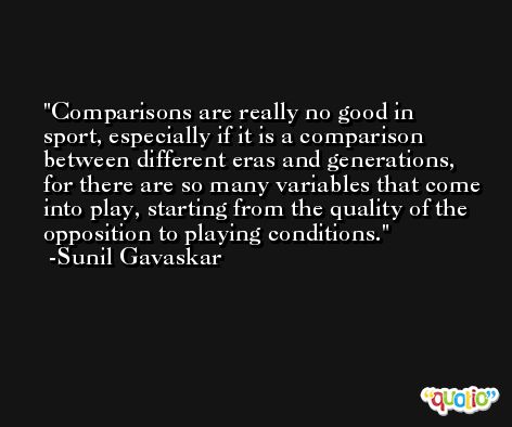 Comparisons are really no good in sport, especially if it is a comparison between different eras and generations, for there are so many variables that come into play, starting from the quality of the opposition to playing conditions. -Sunil Gavaskar