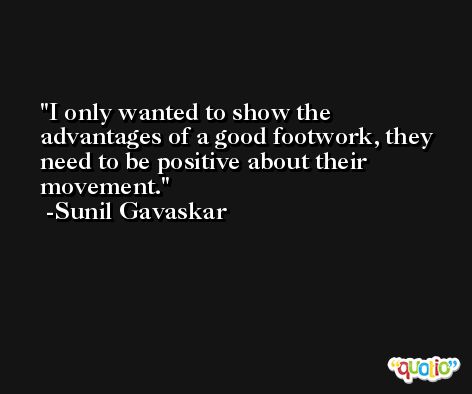I only wanted to show the advantages of a good footwork, they need to be positive about their movement. -Sunil Gavaskar