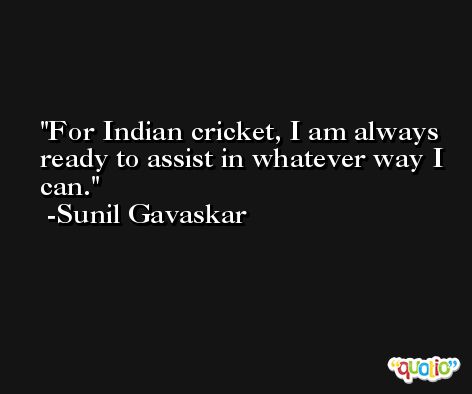 For Indian cricket, I am always ready to assist in whatever way I can. -Sunil Gavaskar