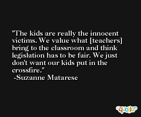 The kids are really the innocent victims. We value what [teachers] bring to the classroom and think legislation has to be fair. We just don't want our kids put in the crossfire. -Suzanne Matarese