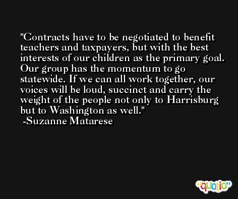 Contracts have to be negotiated to benefit teachers and taxpayers, but with the best interests of our children as the primary goal. Our group has the momentum to go statewide. If we can all work together, our voices will be loud, succinct and carry the weight of the people not only to Harrisburg but to Washington as well. -Suzanne Matarese