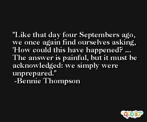 Like that day four Septembers ago, we once again find ourselves asking, 'How could this have happened? ... The answer is painful, but it must be acknowledged: we simply were unprepared. -Bennie Thompson