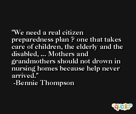 We need a real citizen preparedness plan ? one that takes care of children, the elderly and the disabled, ... Mothers and grandmothers should not drown in nursing homes because help never arrived. -Bennie Thompson