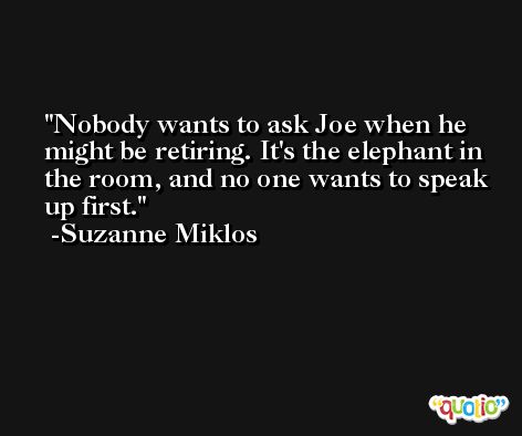 Nobody wants to ask Joe when he might be retiring. It's the elephant in the room, and no one wants to speak up first. -Suzanne Miklos