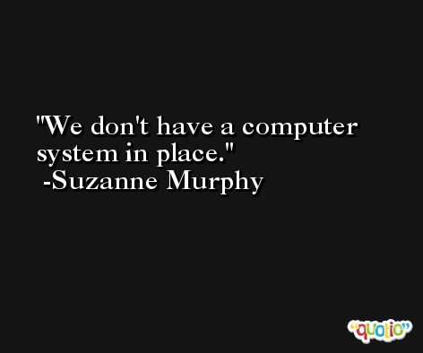 We don't have a computer system in place. -Suzanne Murphy