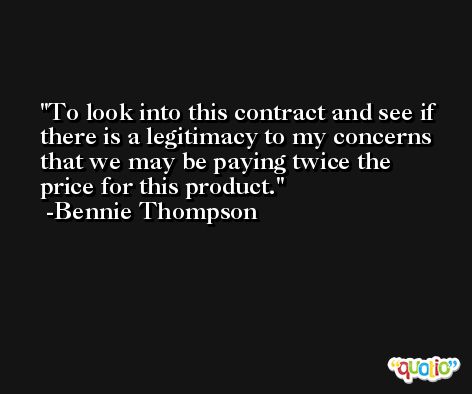 To look into this contract and see if there is a legitimacy to my concerns that we may be paying twice the price for this product. -Bennie Thompson