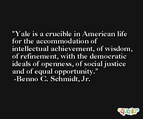 Yale is a crucible in American life for the accommodation of intellectual achievement, of wisdom, of refinement, with the democratic ideals of openness, of social justice and of equal opportunity. -Benno C. Schmidt, Jr.