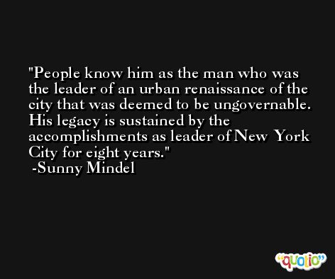 People know him as the man who was the leader of an urban renaissance of the city that was deemed to be ungovernable. His legacy is sustained by the accomplishments as leader of New York City for eight years. -Sunny Mindel